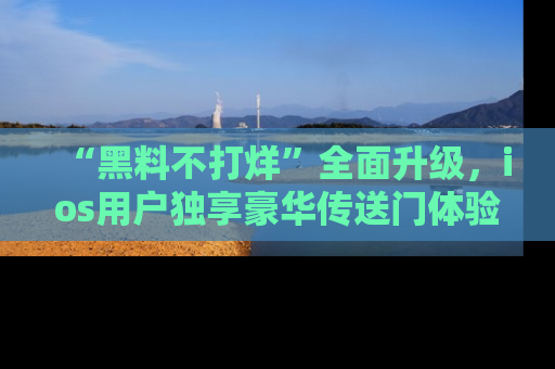 “黑料不打烊”全面升级，ios用户独享豪华传送门体验！