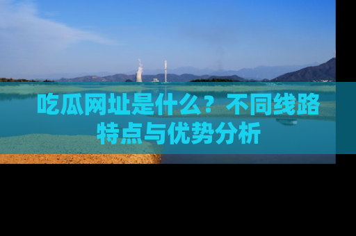 吃瓜网址是什么？不同线路特点与优势分析