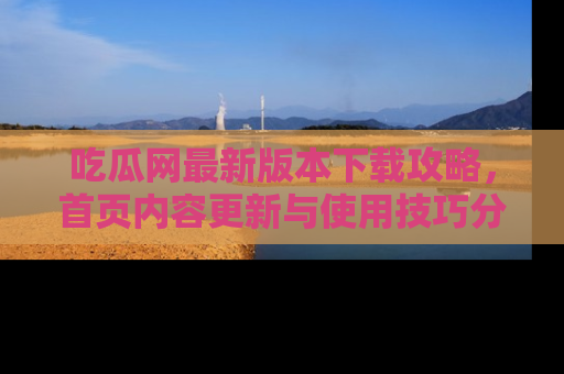 吃瓜网最新版本下载攻略，首页内容更新与使用技巧分享