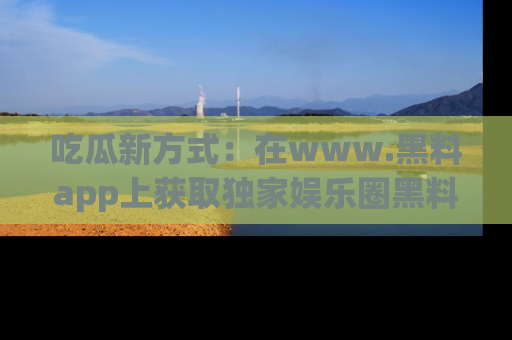 吃瓜新方式：在www.黑料app上获取独家娱乐圈黑料信息