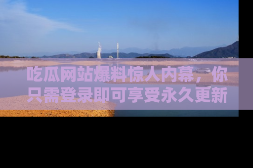 吃瓜网站爆料惊人内幕，你只需登录即可享受永久更新服务！