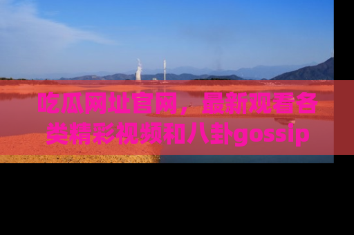 吃瓜网址官网，最新观看各类精彩视频和八卦gossip