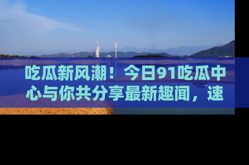 吃瓜新风潮！今日91吃瓜中心与你共分享最新趣闻，速来点击入口看看吧！