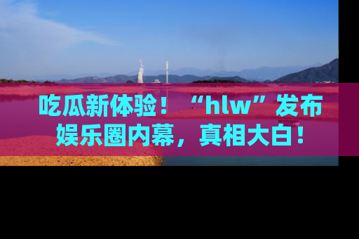 吃瓜新体验！“hlw”发布娱乐圈内幕，真相大白！