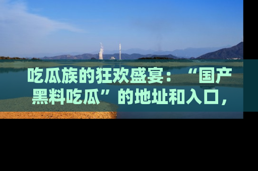 吃瓜族的狂欢盛宴：“国产黑料吃瓜”的地址和入口，让你尽情享受流行文化！