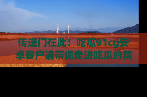 传送门在此！吃瓜91cg安卓客户端带你走进吃瓜的精彩世界