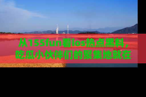 从155fun看ios热点黑料，吃瓜小伙伴们的聚集地就在这里！