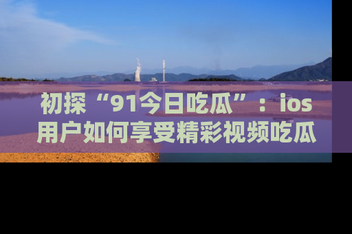 初探“91今日吃瓜”：ios用户如何享受精彩视频吃瓜时光