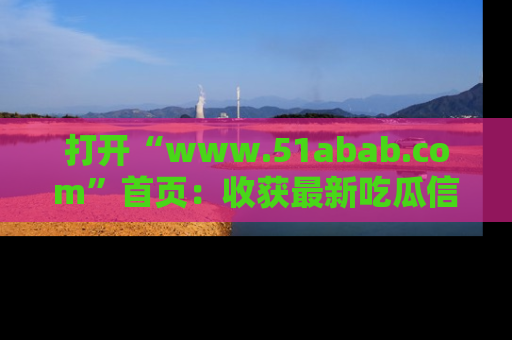 打开“www.51abab.com”首页：收获最新吃瓜信息，成为圈内明星动态达人！