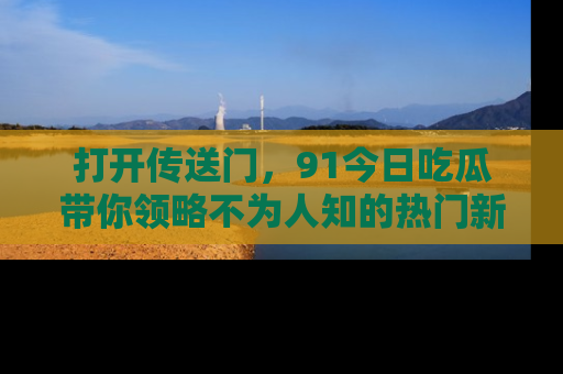 打开传送门，91今日吃瓜带你领略不为人知的热门新闻！