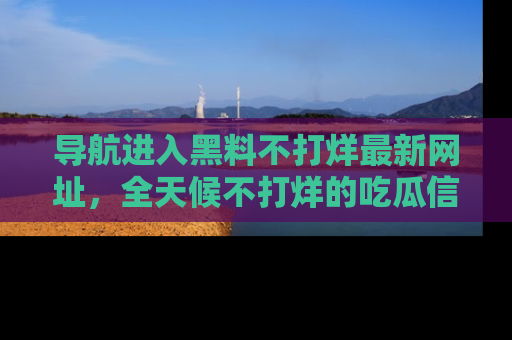 导航进入黑料不打烊最新网址，全天候不打烊的吃瓜信息为你奉上！