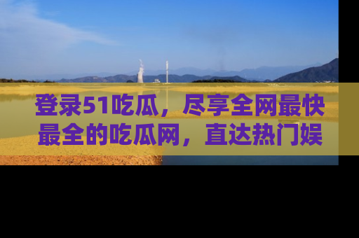登录51吃瓜，尽享全网最快最全的吃瓜网，直达热门娱乐新闻！