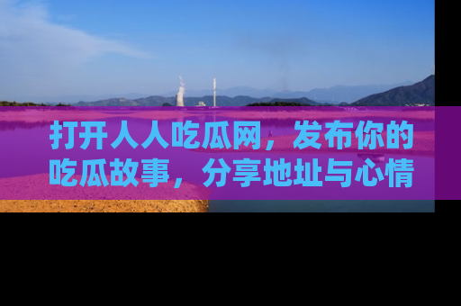 打开人人吃瓜网，发布你的吃瓜故事，分享地址与心情！