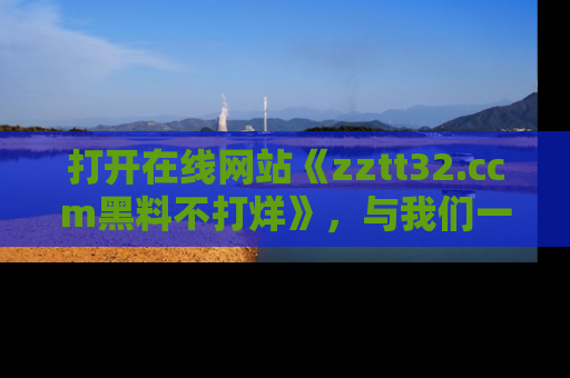 打开在线网站《zztt32.ccm黑料不打烊》，与我们一起揭露那些鲜为人知的黑料与明星秘密！