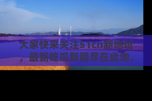 大家快来关注51cn新地址，最新吃瓜新闻尽在此地，绝对不容错过哦！