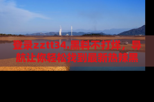 登录zztt34.黑料不打烊，导航让你轻松找到最新热辣黑料，吃瓜更方便！