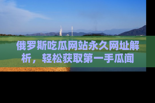 俄罗斯吃瓜网站永久网址解析,轻松获取第一手瓜闻