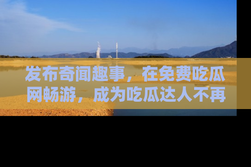 发布奇闻趣事,在免费吃瓜网畅游,成为吃瓜达人不再是梦!