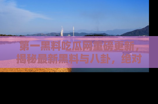 第一黑料吃瓜网重磅更新,揭秘最新黑料与八卦,绝对不容错过