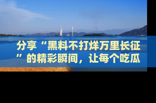 分享“黑料不打烊万里长征”的精彩瞬间,让每个吃瓜人都乐在其中!
