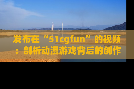 发布在“51cgfun”的视频:剖析动漫游戏背后的创作故事与文化意蕴!