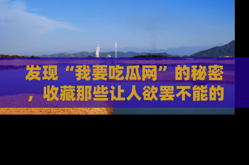 发现“我要吃瓜网”的秘密,收藏那些让人欲罢不能的吃瓜段子。