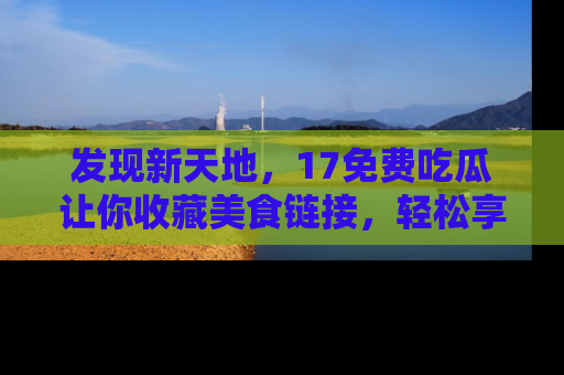 发现新天地,17免费吃瓜让你收藏美食链接,轻松享受美好生活