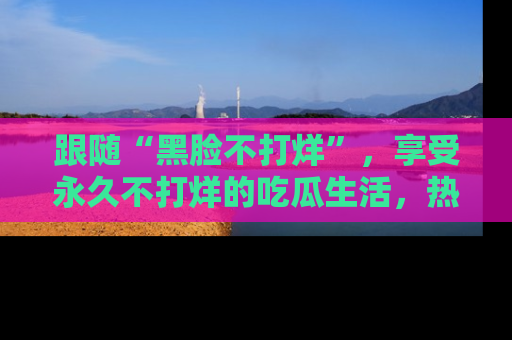 跟随“黑脸不打烊”,享受永久不打烊的吃瓜生活,热辣八卦不断