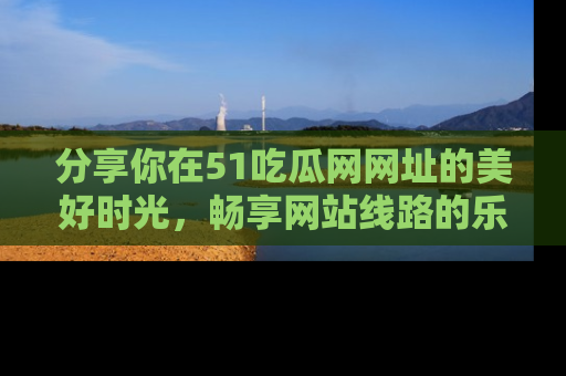 分享你在51吃瓜网网址的美好时光,畅享网站线路的乐趣!