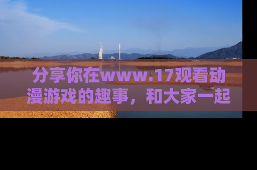 分享你在www.17观看动漫游戏的趣事,和大家一起探讨二次元魅力!