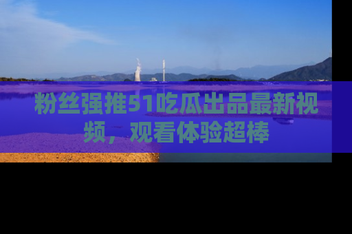 粉丝强推51吃瓜出品最新视频,观看体验超棒