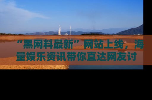 “黑网料最新”网站上线，海量娱乐资讯带你直达网友讨论的中心！