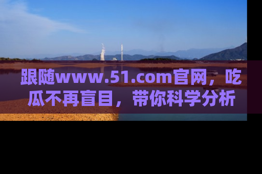 跟随www.51.com官网,吃瓜不再盲目,带你科学分析娱乐圈动态!