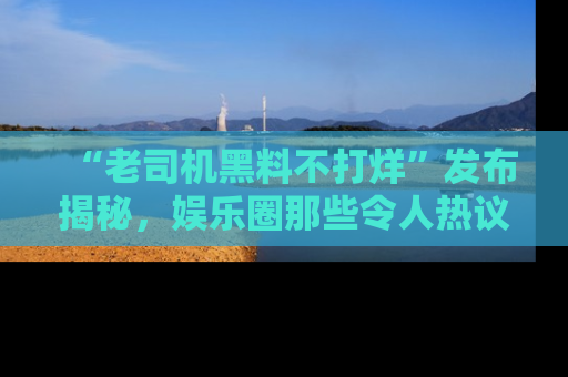 “老司机黑料不打烊”发布揭秘，娱乐圈那些令人热议的黑暗秘密！