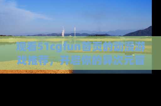 观看51cgfun首页的动漫游戏推荐，开启你的异次元冒险之旅！
