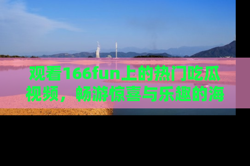观看166fun上的热门吃瓜视频，畅游惊喜与乐趣的海洋！