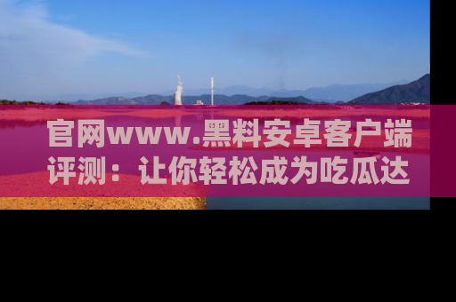 官网www.黑料安卓客户端评测：让你轻松成为吃瓜达人！