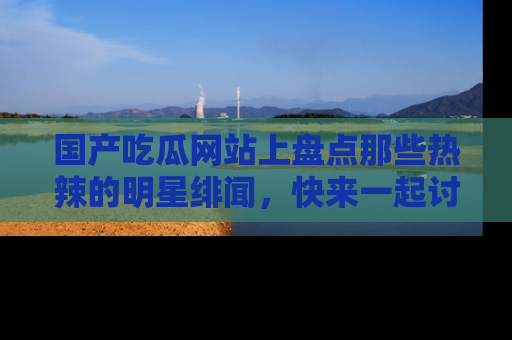 国产吃瓜网站上盘点那些热辣的明星绯闻，快来一起讨论吧！