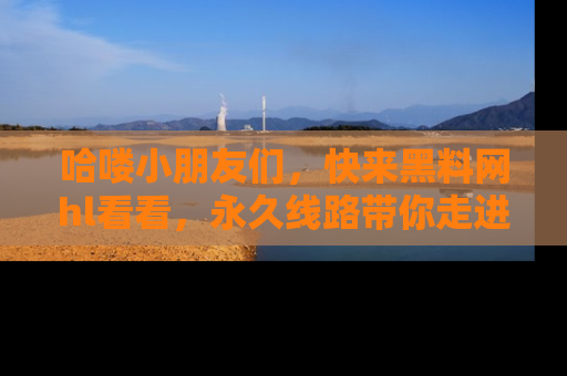 哈喽小朋友们，快来黑料网hl看看，永久线路带你走进吃瓜新天地！