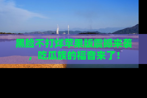 黑脸不打烊苹果版震撼来袭，吃瓜族的福音来了！