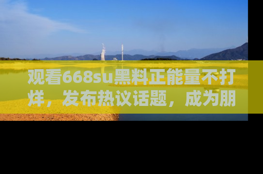 观看668su黑料正能量不打烊，发布热议话题，成为朋友圈焦点！