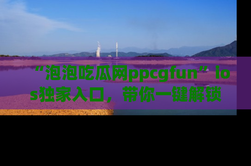 “泡泡吃瓜网ppcgfun”ios独家入口，带你一键解锁最新娱乐资讯，快来吃瓜！