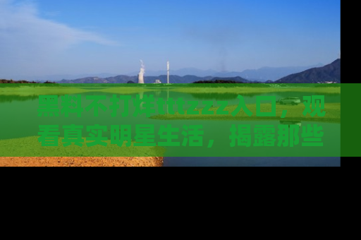 黑料不打烊tttzzz入口，观看真实明星生活，揭露那些不为人知的真相