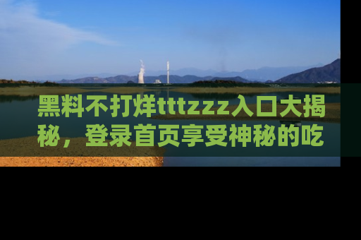 黑料不打烊tttzzz入口大揭秘，登录首页享受神秘的吃瓜时光，不容错过～