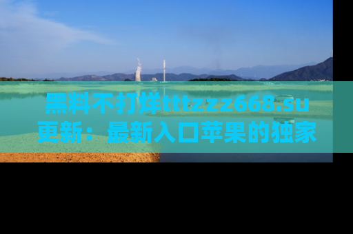 黑料不打烊tttzzz668.su更新：最新入口苹果的独家黑料，你不能错过的真相！