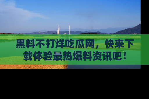黑料不打烊吃瓜网，快来下载体验最热爆料资讯吧！