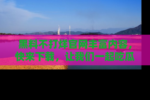 黑料不打烊官网丰富内容，快来下载，让我们一起吃瓜吧！