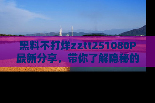 黑料不打烊zztt251080P最新分享，带你了解隐秘的明星生活和趣事