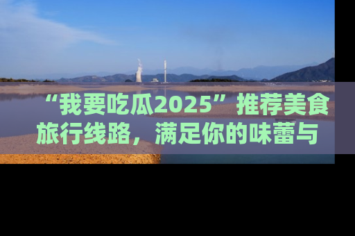“我要吃瓜2025”推荐美食旅行线路，满足你的味蕾与好奇心