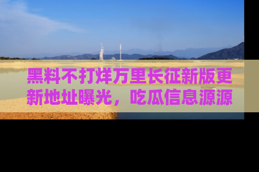 黑料不打烊万里长征新版更新地址曝光，吃瓜信息源源不断